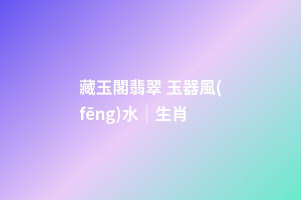 藏玉閣翡翠 玉器風(fēng)水｜生肖